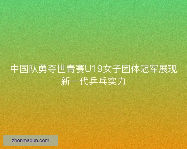 中国队勇夺世青赛U19女子团体冠军展现新一代乒乓实力