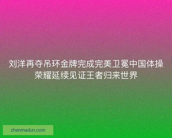 刘洋再夺吊环金牌完成完美卫冕中国体操荣耀延续见证王者归来世界