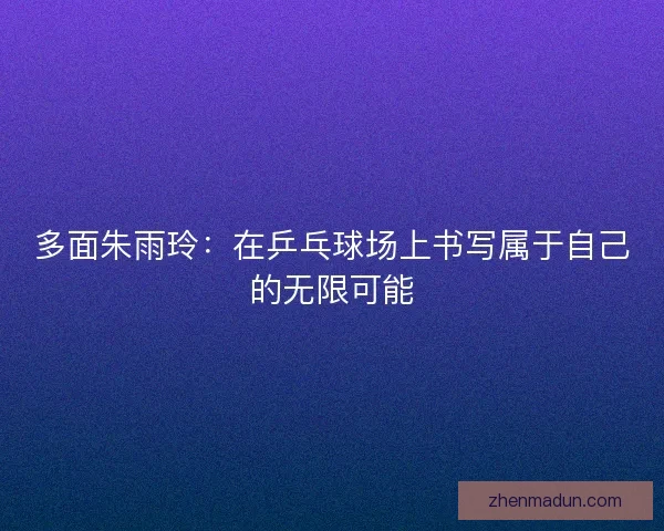 多面朱雨玲：在乒乓球场上书写属于自己的无限可能
